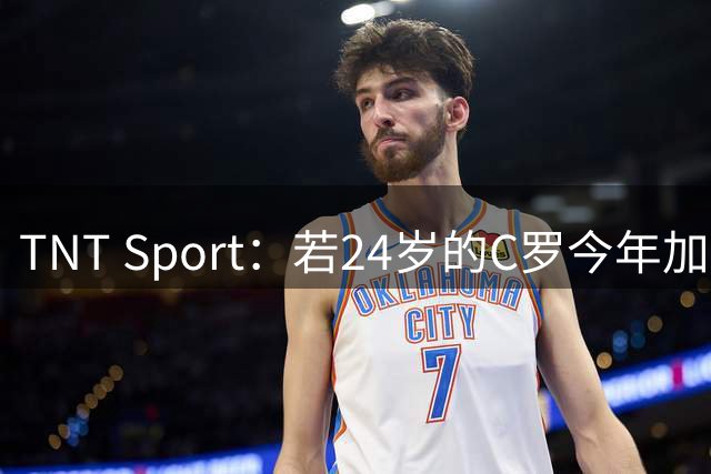 TNT Sport：若24岁的C罗今年加盟皇马，转会费可接近3亿欧